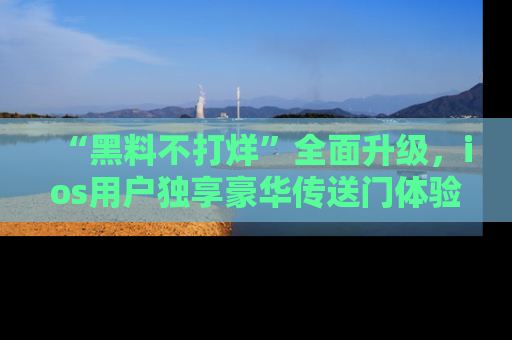 “黑料不打烊”全面升级，ios用户独享豪华传送门体验！