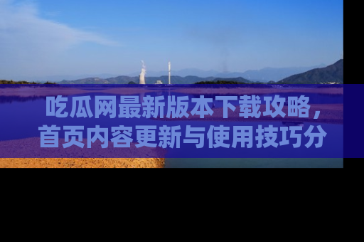 吃瓜网最新版本下载攻略，首页内容更新与使用技巧分享