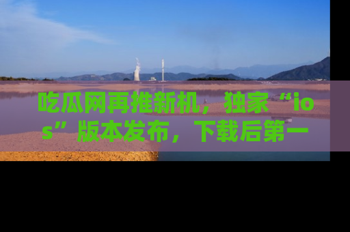 吃瓜网再推新机，独家“ios”版本发布，下载后第一时间获取热点吃瓜信息！