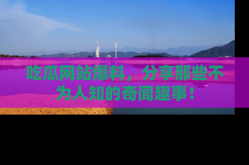 吃瓜网站爆料，分享那些不为人知的奇闻趣事！