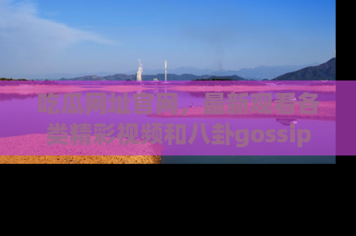 吃瓜网址官网，最新观看各类精彩视频和八卦gossip
