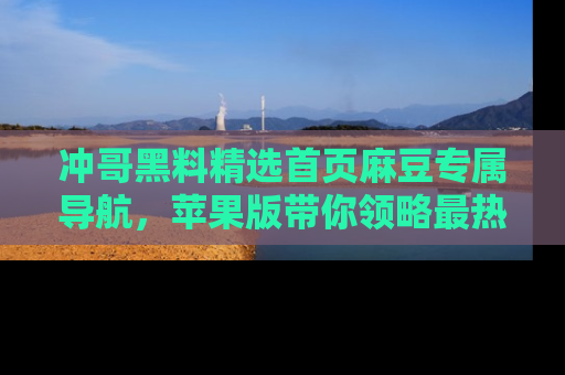 冲哥黑料精选首页麻豆专属导航，苹果版带你领略最热的黑料故事