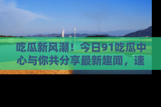 吃瓜新风潮！今日91吃瓜中心与你共分享最新趣闻，速来点击入口看看吧！