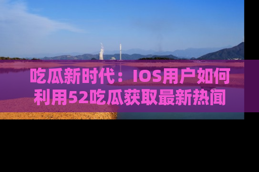 吃瓜新时代：IOS用户如何利用52吃瓜获取最新热闻