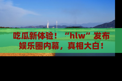 吃瓜新体验！“hlw”发布娱乐圈内幕，真相大白！
