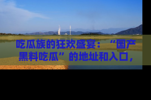 吃瓜族的狂欢盛宴：“国产黑料吃瓜”的地址和入口，让你尽情享受流行文化！