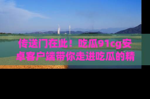 传送门在此！吃瓜91cg安卓客户端带你走进吃瓜的精彩世界