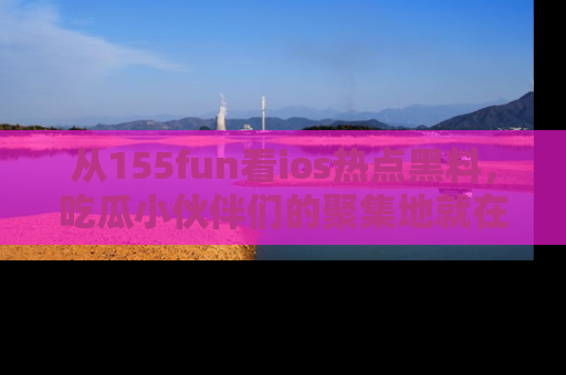 从155fun看ios热点黑料，吃瓜小伙伴们的聚集地就在这里！