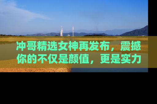 冲哥精选女神再发布，震撼你的不仅是颜值，更是实力！