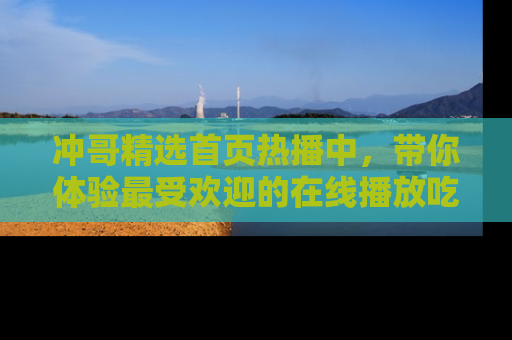 冲哥精选首页热播中，带你体验最受欢迎的在线播放吃瓜节目