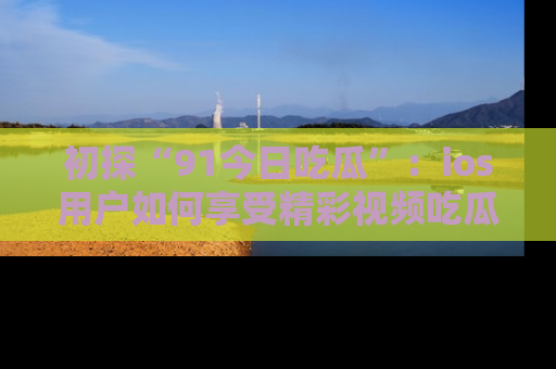 初探“91今日吃瓜”：ios用户如何享受精彩视频吃瓜时光