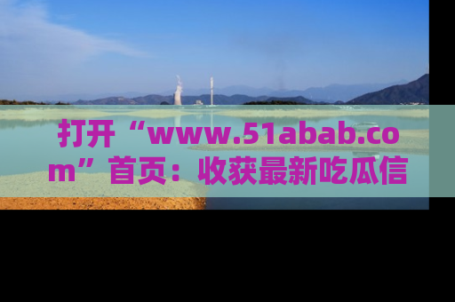 打开“www.51abab.com”首页：收获最新吃瓜信息，成为圈内明星动态达人！