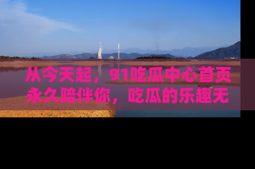 从今天起，91吃瓜中心首页永久陪伴你，吃瓜的乐趣无穷无尽！
