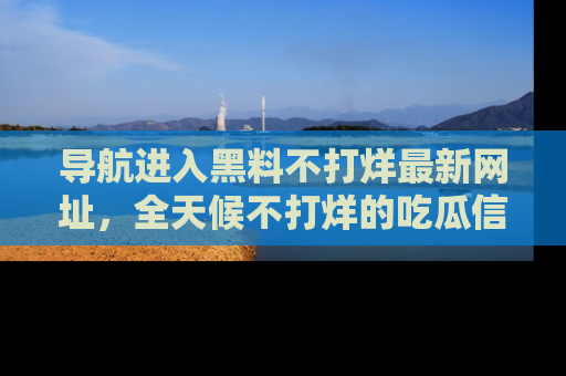 导航进入黑料不打烊最新网址，全天候不打烊的吃瓜信息为你奉上！