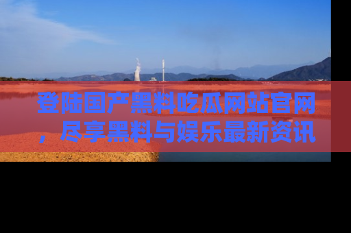 登陆国产黑料吃瓜网站官网，尽享黑料与娱乐最新资讯