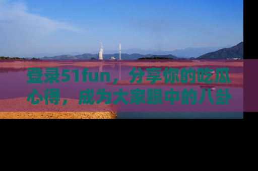 登录51fun，分享你的吃瓜心得，成为大家眼中的八卦专家！