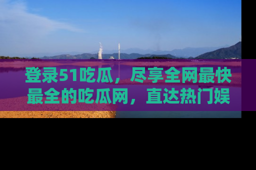登录51吃瓜，尽享全网最快最全的吃瓜网，直达热门娱乐新闻！