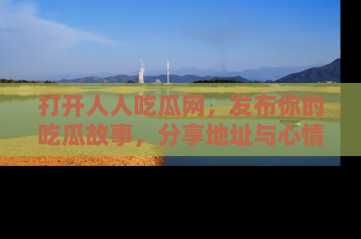打开人人吃瓜网，发布你的吃瓜故事，分享地址与心情！