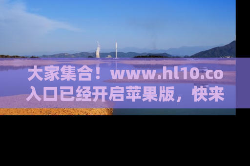 大家集合！www.hl10.co入口已经开启苹果版，快来一起享受吃瓜吧！