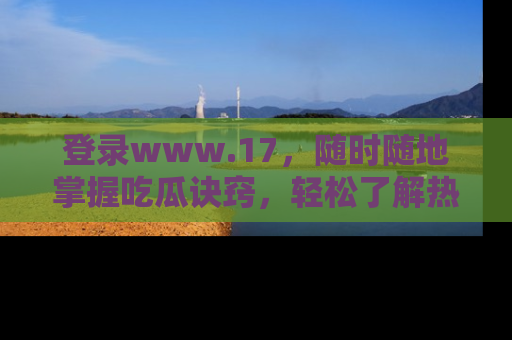 登录www.17，随时随地掌握吃瓜诀窍，轻松了解热点！