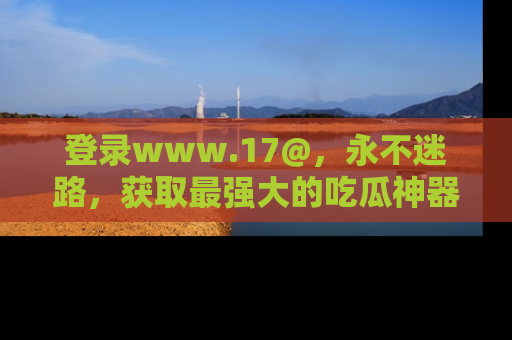 登录www.17@，永不迷路，获取最强大的吃瓜神器，解锁娱乐新动态。
