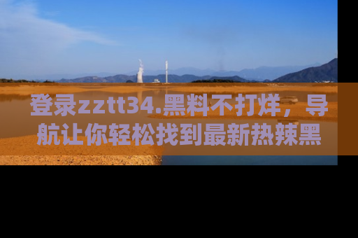 登录zztt34.黑料不打烊，导航让你轻松找到最新热辣黑料，吃瓜更方便！