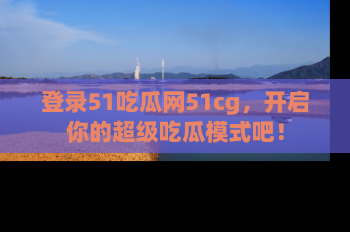 登录51吃瓜网51cg，开启你的超级吃瓜模式吧！