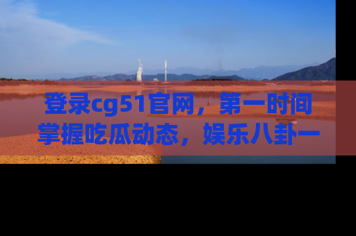 登录cg51官网，第一时间掌握吃瓜动态，娱乐八卦一网打尽！