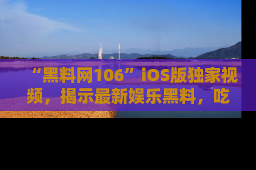 “黑料网106”iOS版独家视频，揭示最新娱乐黑料，吃瓜不停！
