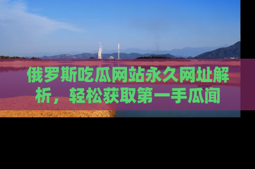 俄罗斯吃瓜网站永久网址解析，轻松获取第一手瓜闻