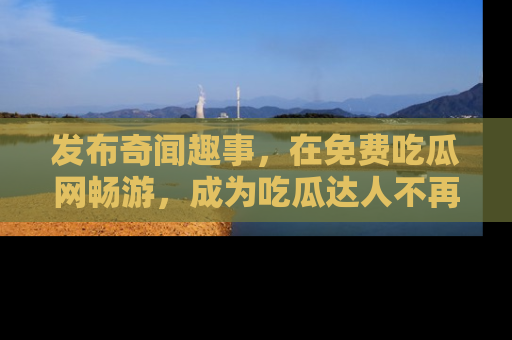 发布奇闻趣事，在免费吃瓜网畅游，成为吃瓜达人不再是梦！