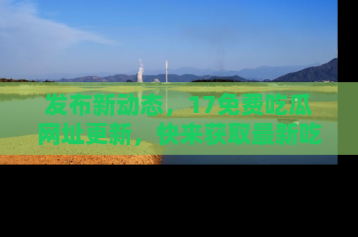 发布新动态，17免费吃瓜网址更新，快来获取最新吃瓜信息哦！