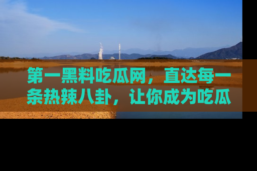 第一黑料吃瓜网，直达每一条热辣八卦，让你成为吃瓜达人！