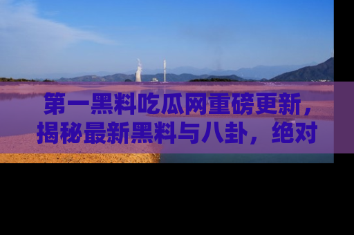 第一黑料吃瓜网重磅更新，揭秘最新黑料与八卦，绝对不容错过