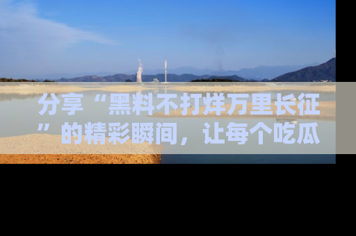 分享“黑料不打烊万里长征”的精彩瞬间，让每个吃瓜人都乐在其中！