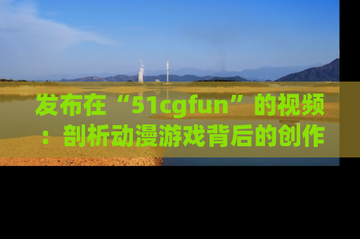 发布在“51cgfun”的视频：剖析动漫游戏背后的创作故事与文化意蕴！