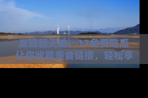 发现新天地，17免费吃瓜让你收藏美食链接，轻松享受美好生活