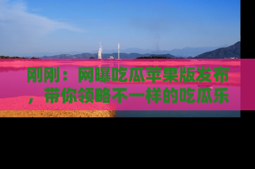 刚刚：网曝吃瓜苹果版发布，带你领略不一样的吃瓜乐趣！