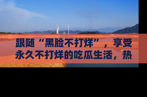 跟随“黑脸不打烊”，享受永久不打烊的吃瓜生活，热辣八卦不断