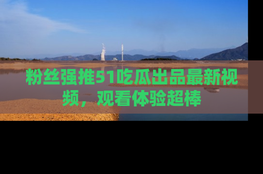 粉丝强推51吃瓜出品最新视频，观看体验超棒