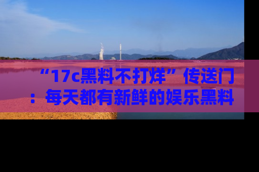 “17c黑料不打烊”传送门:每天都有新鲜的娱乐黑料等你来揭秘!