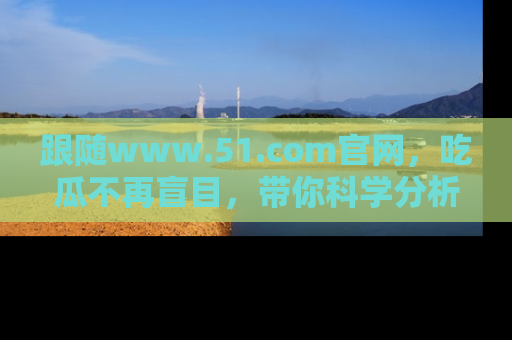 跟随www.51.com官网，吃瓜不再盲目，带你科学分析娱乐圈动态！