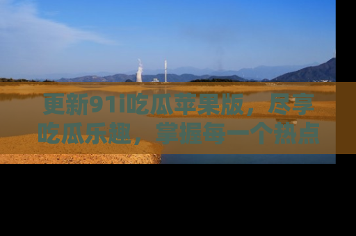 更新91i吃瓜苹果版，尽享吃瓜乐趣，掌握每一个热点话题