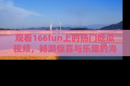 观看166fun上的热门吃瓜视频，畅游惊喜与乐趣的海洋！
