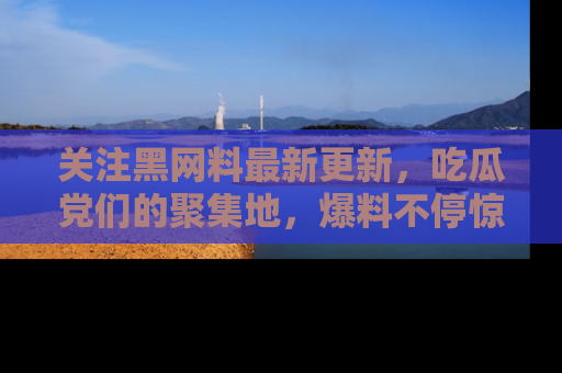 关注黑网料最新更新，吃瓜党们的聚集地，爆料不停惊喜连连！