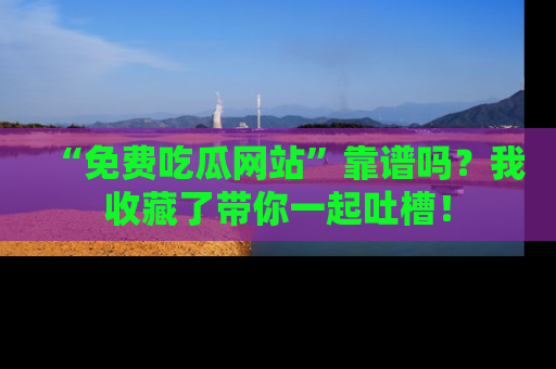 “免费吃瓜网站”靠谱吗？我收藏了带你一起吐槽！