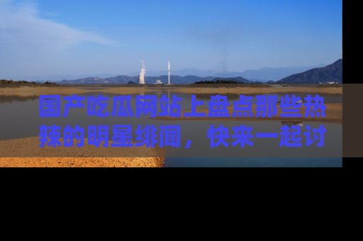 国产吃瓜网站上盘点那些热辣的明星绯闻，快来一起讨论吧！