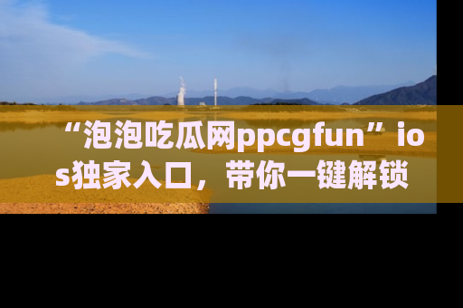 “泡泡吃瓜网ppcgfun”ios独家入口，带你一键解锁最新娱乐资讯，快来吃瓜！