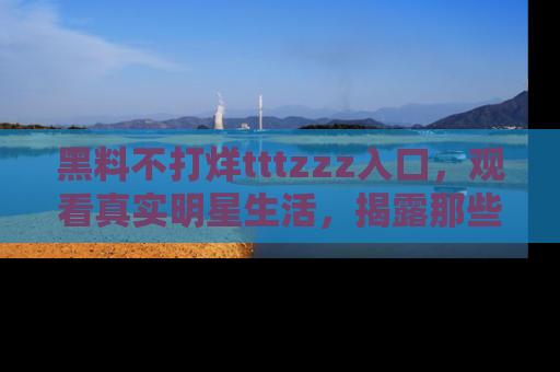 黑料不打烊tttzzz入口，观看真实明星生活，揭露那些不为人知的真相