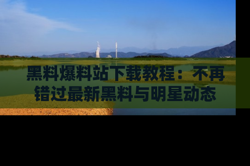 黑料爆料站下载教程：不再错过最新黑料与明星动态